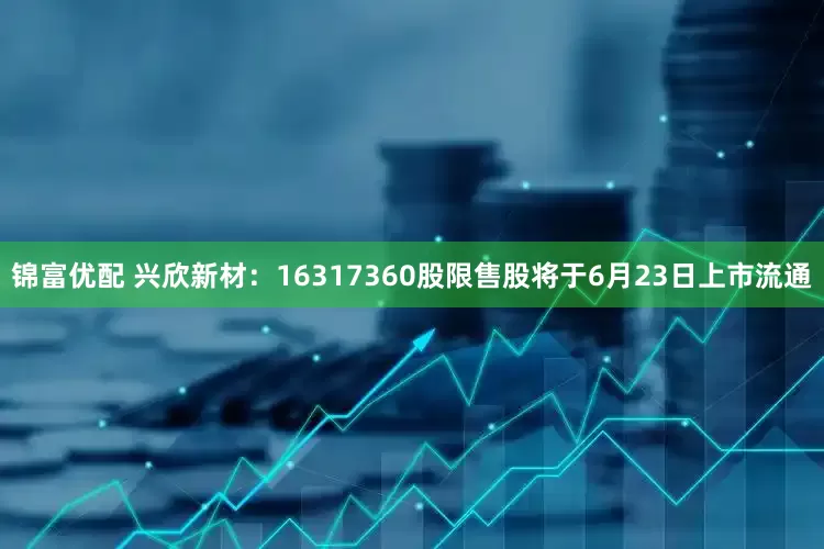 锦富优配 兴欣新材：16317360股限售股将于6月23日上市流通