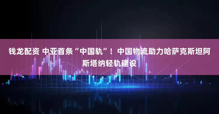 钱龙配资 中亚首条“中国轨”！中国物流助力哈萨克斯坦阿斯塔纳轻轨建设