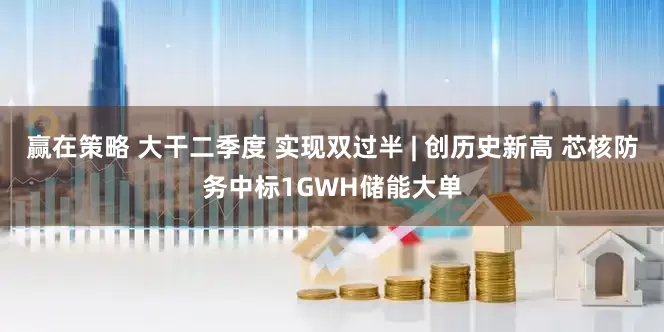 赢在策略 大干二季度 实现双过半 | 创历史新高 芯核防务中标1GWH储能大单