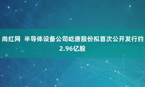 尚红网  半导体设备公司屹唐股份拟首次公开发行约2.96亿股