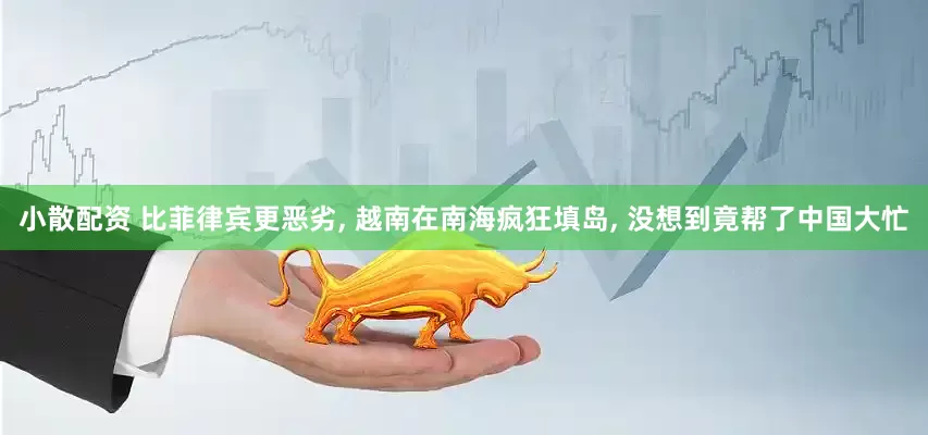 小散配资 比菲律宾更恶劣, 越南在南海疯狂填岛, 没想到竟帮了中国大忙
