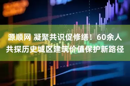 源顺网 凝聚共识促修缮！60余人共探历史城区建筑价值保护新路径