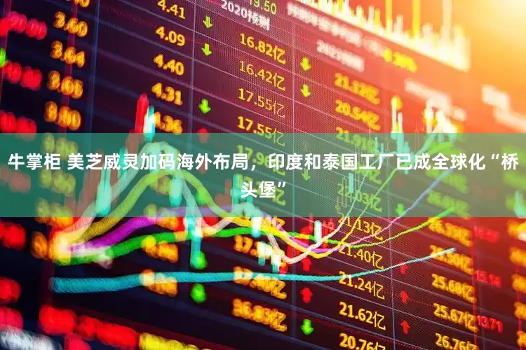 牛掌柜 美芝威灵加码海外布局，印度和泰国工厂已成全球化“桥头堡”