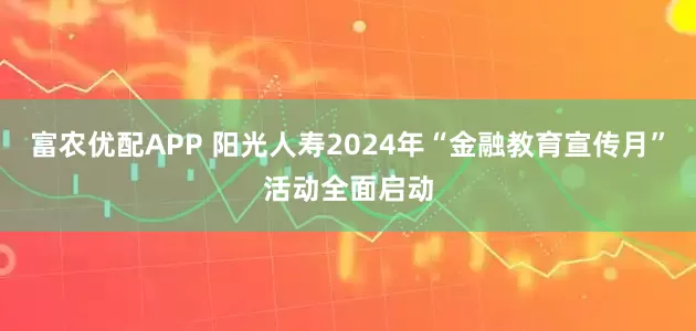 富农优配APP 阳光人寿2024年“金融教育宣传月”活动全面启动