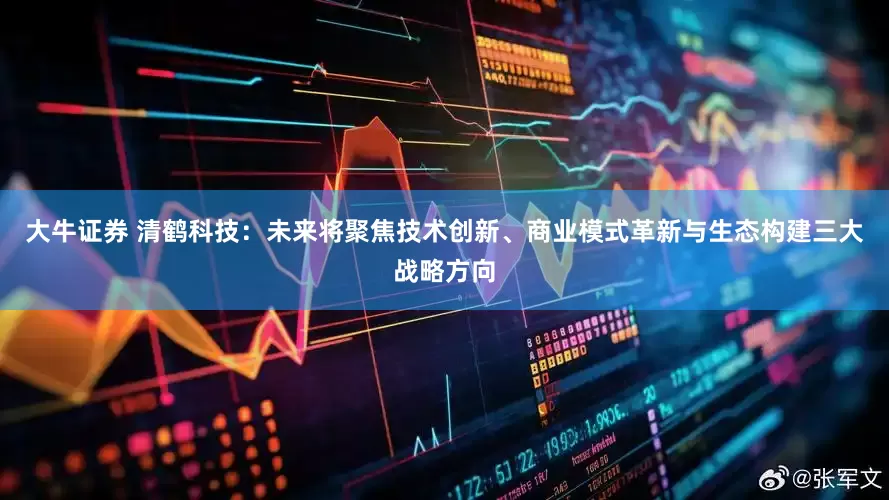 大牛证券 清鹤科技：未来将聚焦技术创新、商业模式革新与生态构建三大战略方向