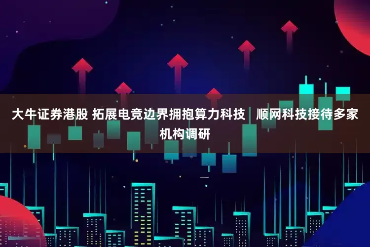 大牛证券港股 拓展电竞边界拥抱算力科技   顺网科技接待多家机构调研