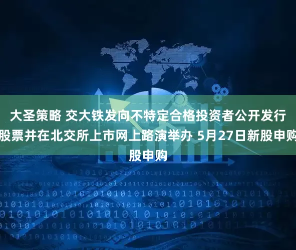 大圣策略 交大铁发向不特定合格投资者公开发行股票并在北交所上市网上路演举办 5月27日新股申购