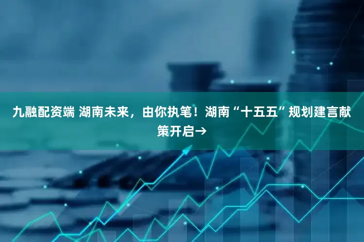 九融配资端 湖南未来，由你执笔！湖南“十五五”规划建言献策开启→