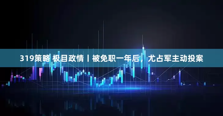 319策略 极目政情丨被免职一年后，尤占军主动投案