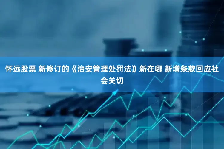 怀远股票 新修订的《治安管理处罚法》新在哪 新增条款回应社会关切