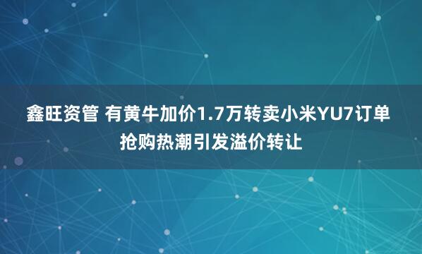 鑫旺资管 有黄牛加价1.7万转卖小米YU7订单 抢购热潮引发溢价转让