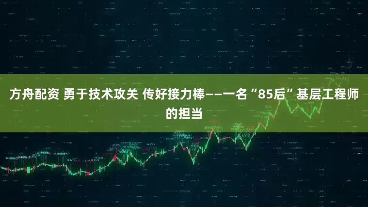 方舟配资 勇于技术攻关 传好接力棒——一名“85后”基层工程师的担当