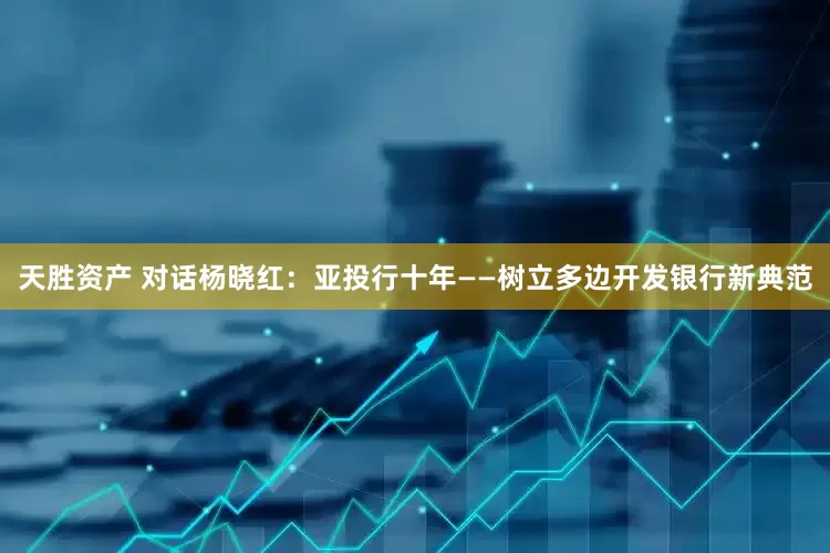 天胜资产 对话杨晓红：亚投行十年——树立多边开发银行新典范