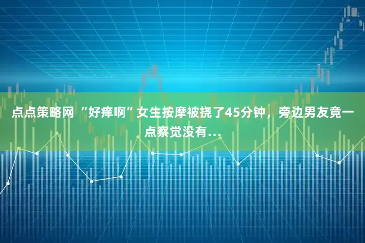 点点策略网 “好痒啊”女生按摩被挠了45分钟，旁边男友竟一点察觉没有…