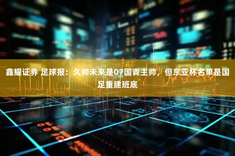 鑫耀证券 足球报：久帅未来是07国青主帅，但东亚杯名单是国足重建班底