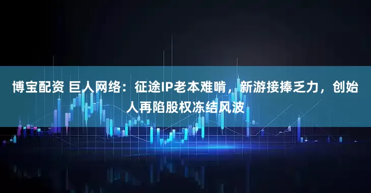 博宝配资 巨人网络：征途IP老本难啃，新游接捧乏力，创始人再陷股权冻结风波