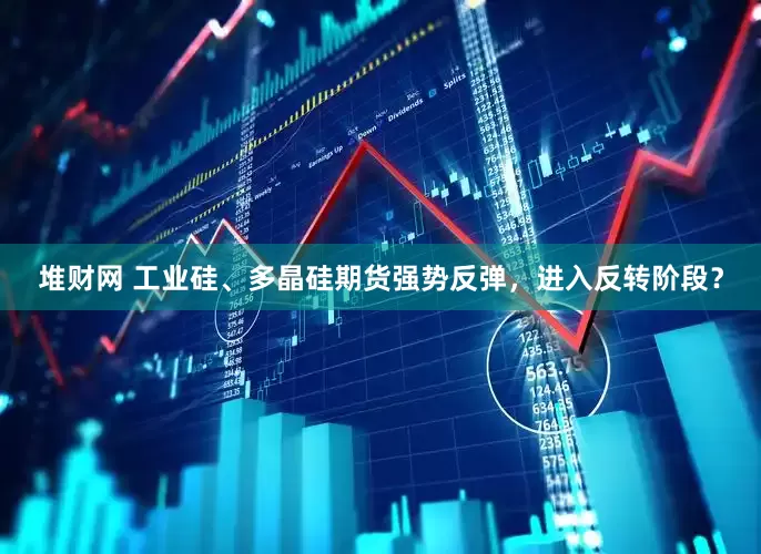堆财网 工业硅、多晶硅期货强势反弹，进入反转阶段？
