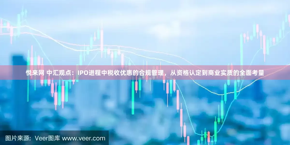 悦来网 中汇观点：IPO进程中税收优惠的合规管理，从资格认定到商业实质的全面考量