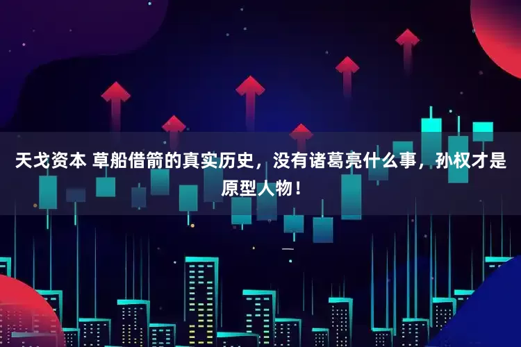 天戈资本 草船借箭的真实历史，没有诸葛亮什么事，孙权才是原型人物！