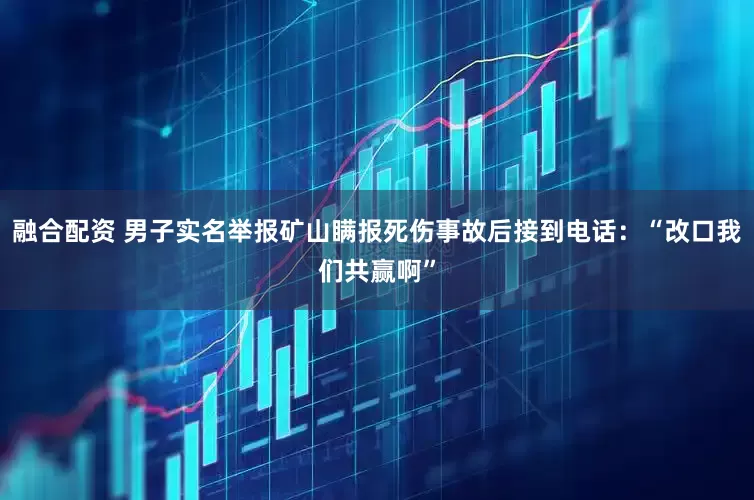 融合配资 男子实名举报矿山瞒报死伤事故后接到电话：“改口我们共赢啊”