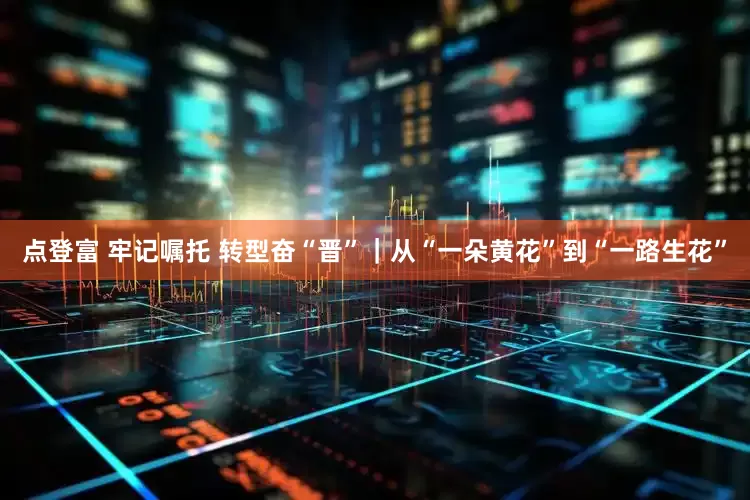 点登富 牢记嘱托 转型奋“晋”｜从“一朵黄花”到“一路生花”
