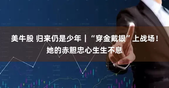 美牛股 归来仍是少年｜“穿金戴银”上战场！她的赤胆忠心生生不息