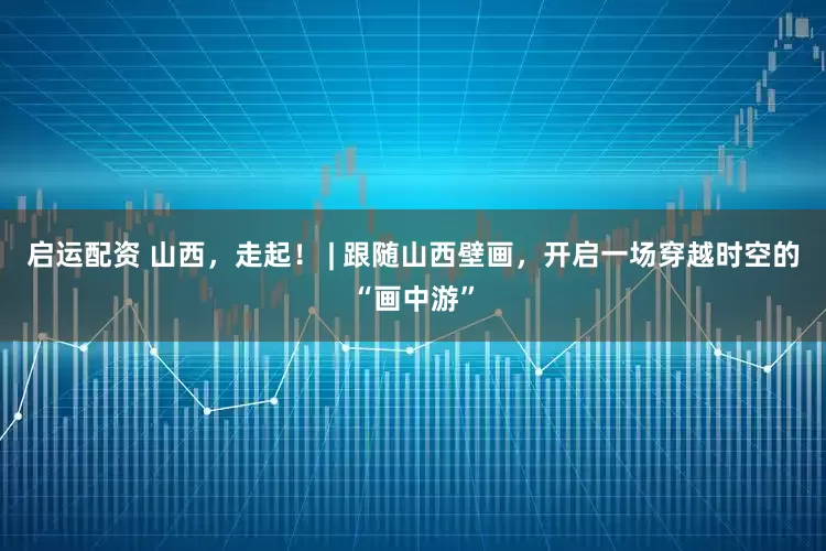 启运配资 山西，走起！ | 跟随山西壁画，开启一场穿越时空的“画中游”