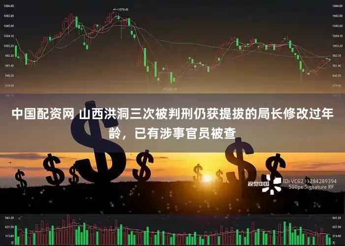 中国配资网 山西洪洞三次被判刑仍获提拔的局长修改过年龄，已有涉事官员被查