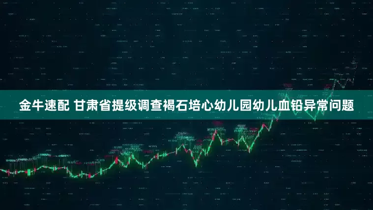 金牛速配 甘肃省提级调查褐石培心幼儿园幼儿血铅异常问题