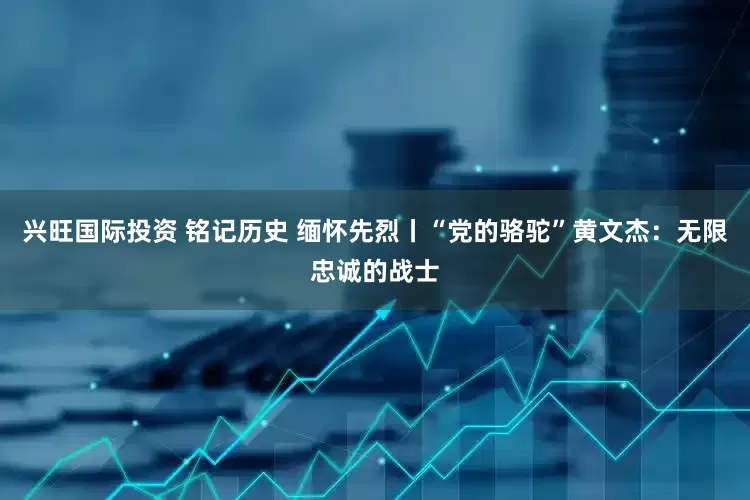 兴旺国际投资 铭记历史 缅怀先烈丨“党的骆驼”黄文杰：无限忠诚的战士