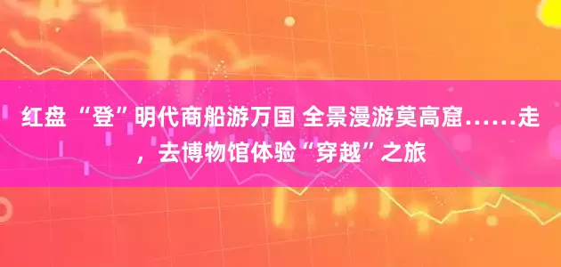 红盘 “登”明代商船游万国 全景漫游莫高窟……走，去博物馆体验“穿越”之旅