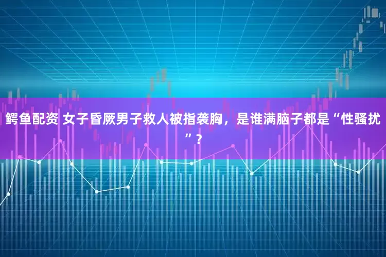 鳄鱼配资 女子昏厥男子救人被指袭胸，是谁满脑子都是“性骚扰”？