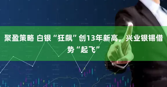 聚盈策略 白银“狂飙”创13年新高，兴业银锡借势“起飞”