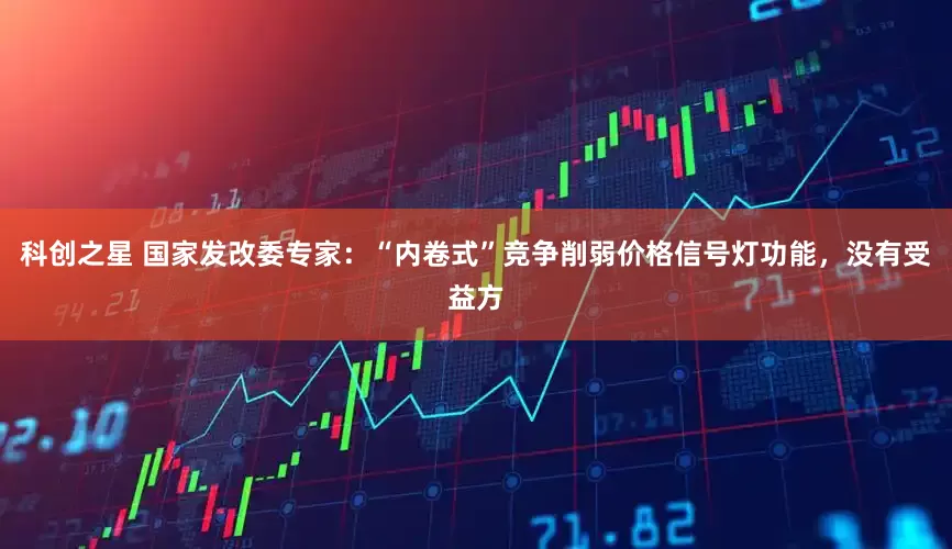 科创之星 国家发改委专家：“内卷式”竞争削弱价格信号灯功能，没有受益方