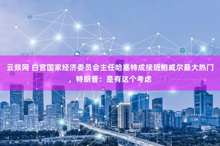 云燚网 白宫国家经济委员会主任哈塞特成接班鲍威尔最大热门，特朗普：是有这个考虑