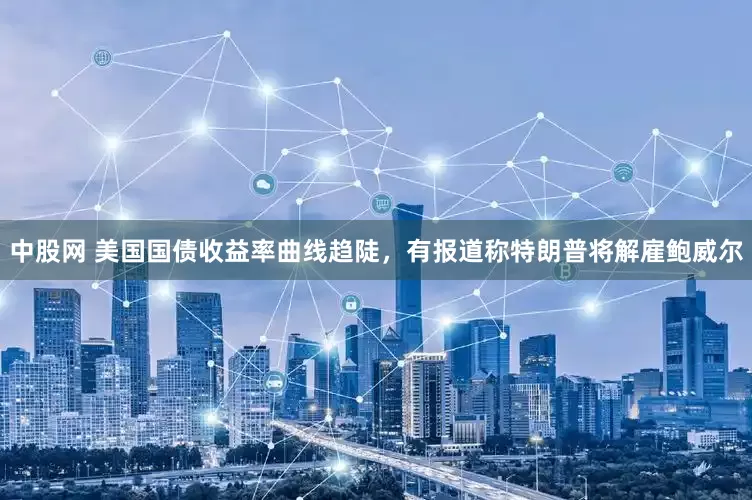 中股网 美国国债收益率曲线趋陡，有报道称特朗普将解雇鲍威尔