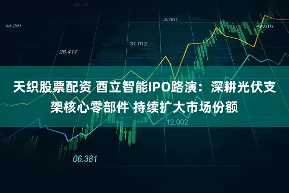 天织股票配资 酉立智能IPO路演：深耕光伏支架核心零部件 持续扩大市场份额
