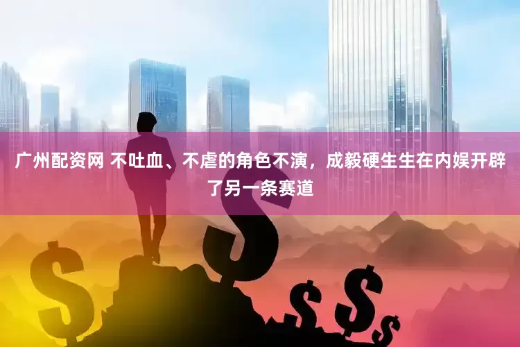 广州配资网 不吐血、不虐的角色不演，成毅硬生生在内娱开辟了另一条赛道