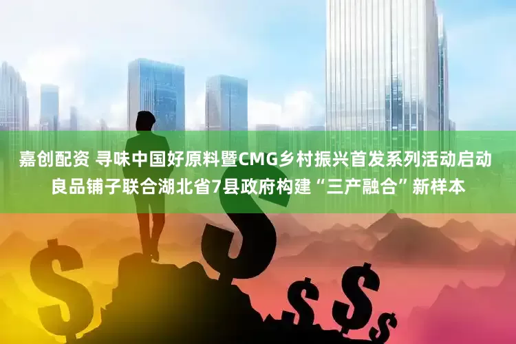 嘉创配资 寻味中国好原料暨CMG乡村振兴首发系列活动启动 良品铺子联合湖北省7县政府构建“三产融合”新样本