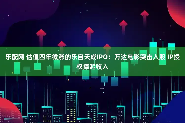 乐配网 估值四年微涨的乐自天成IPO：万达电影突击入股 IP授权撑起收入