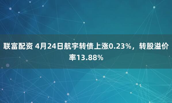 联富配资 4月24日航宇转债上涨0.23%，转股溢价率13.88%