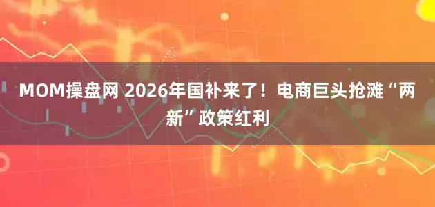 MOM操盘网 2026年国补来了!电商巨头抢滩“两新”政策红利