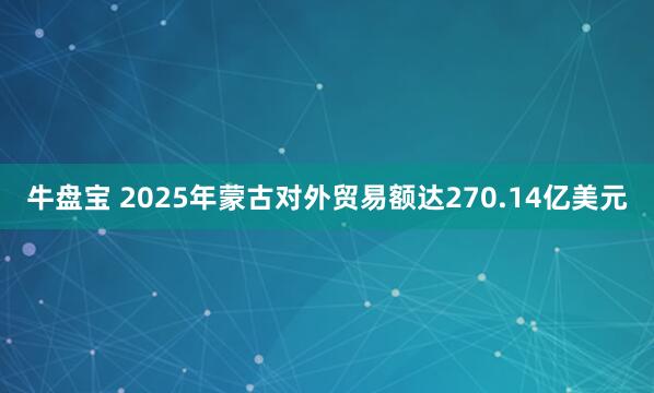 牛盘宝 2025年蒙古对外贸易额达270.14亿美元
