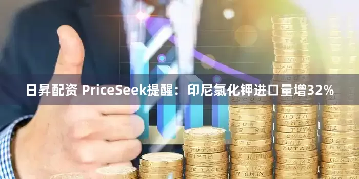 日昇配资 PriceSeek提醒：印尼氯化钾进口量增32%