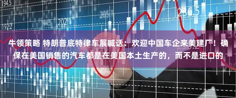 牛领策略 特朗普底特律车展喊话：欢迎中国车企来美建厂！确保在美国销售的汽车都是在美国本土生产的，而不是进口的