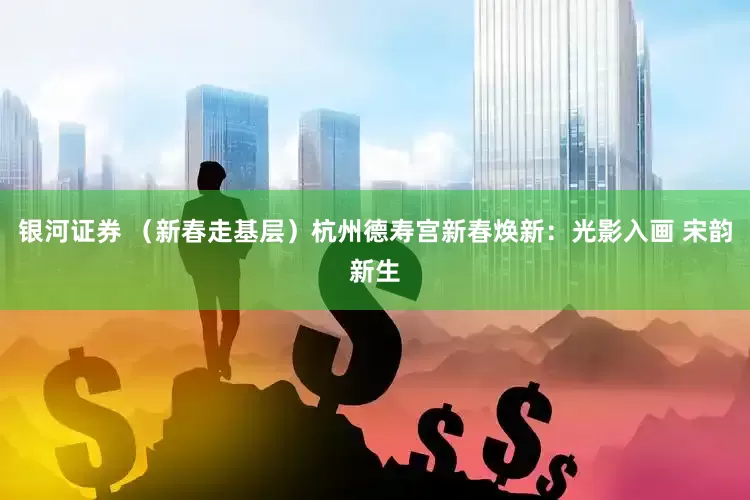 银河证券 （新春走基层）杭州德寿宫新春焕新：光影入画 宋韵新生