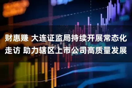财惠赚 大连证监局持续开展常态化走访 助力辖区上市公司高质量发展