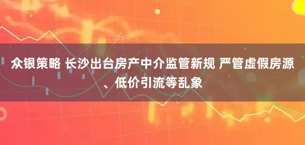 众银策略 长沙出台房产中介监管新规 严管虚假房源、低价引流等乱象