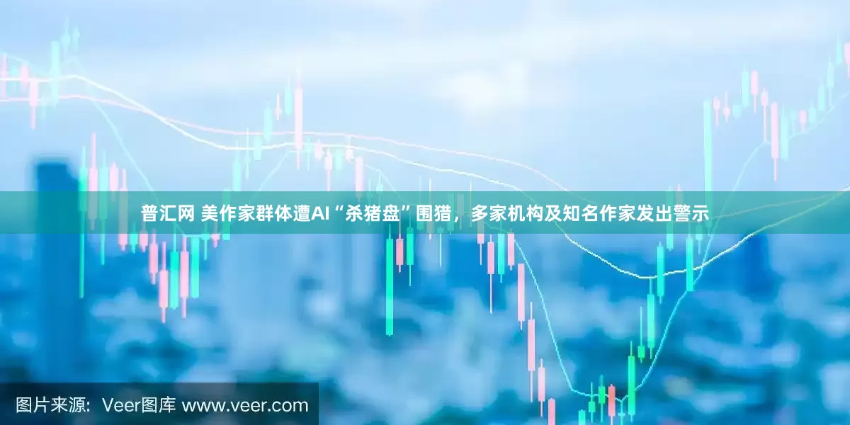 普汇网 美作家群体遭AI“杀猪盘”围猎，多家机构及知名作家发出警示