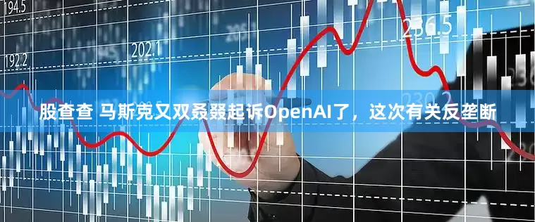 股查查 马斯克又双叒叕起诉OpenAI了,这次有关反垄断